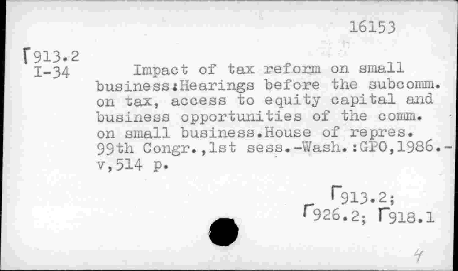 ﻿16153
[913.2 1-34
Impact of tax reform on small business«Hearings before the subcomm, on tax, access to equity capital and business opportunities of the comm, on small business.House of repres. 99th Congr.,lst sess.-Wash.:GPO,1986. v,514 p.
926.2; ("918.1